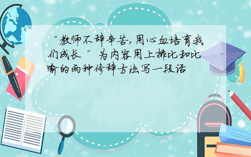 “教师不辞辛苦,用心血培育我们成长 ”为内容用上排比和比喻的两种修辞方法写一段话