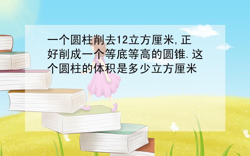 一个圆柱削去12立方厘米,正好削成一个等底等高的圆锥.这个圆柱的体积是多少立方厘米