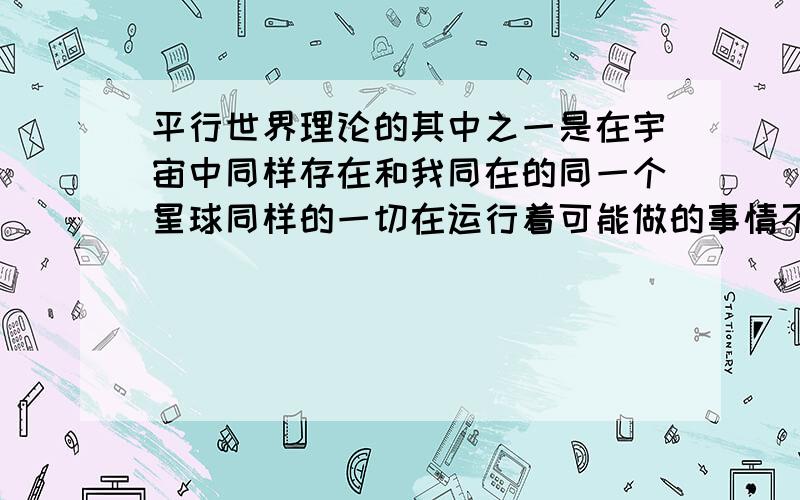 平行世界理论的其中之一是在宇宙中同样存在和我同在的同一个星球同样的一切在运行着可能做的事情不同