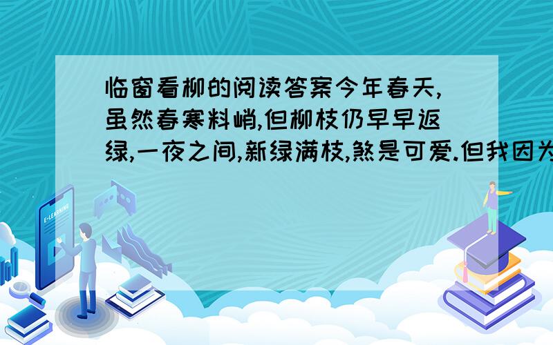 临窗看柳的阅读答案今年春天,虽然春寒料峭,但柳枝仍早早返绿,一夜之间,新绿满枝,煞是可爱.但我因为竞选课代表失败了,心情很不好,坐在椅子上,呆呆地望着窗外.风乍起,柳枝欢快地笑着,跳