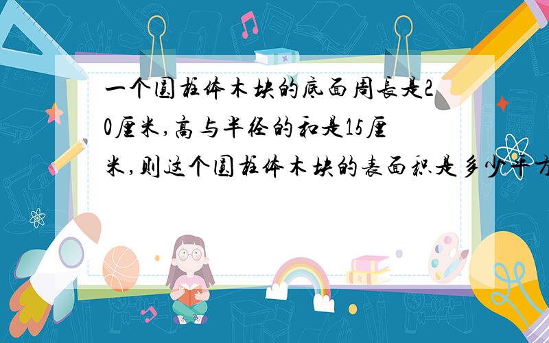 一个圆柱体木块的底面周长是20厘米,高与半径的和是15厘米,则这个圆柱体木块的表面积是多少平方厘米?没什么了!