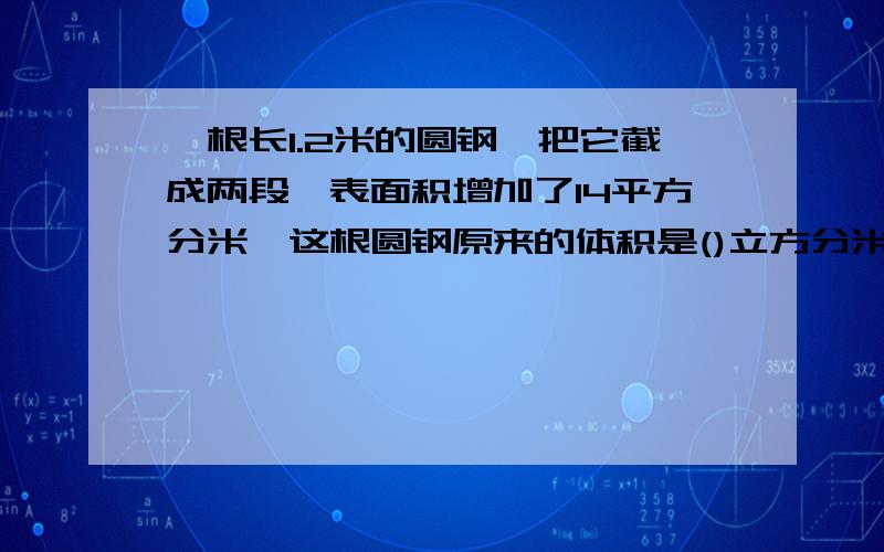 一根长1.2米的圆钢,把它截成两段,表面积增加了14平方分米,这根圆钢原来的体积是()立方分米