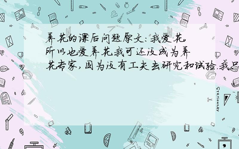 养花的课后问题原文：我爱花,所以也爱养花.我可还没成为养花专家,因为没有工夫去研究和试验.我只把养花当作生活中的一种乐趣,花开得大小好坏都不计较,只要开花,我就高兴.在我的小院