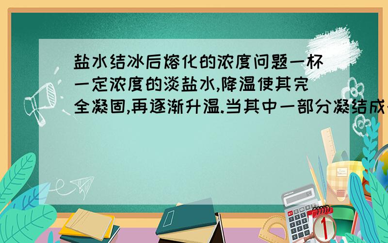 盐水结冰后熔化的浓度问题一杯一定浓度的淡盐水,降温使其完全凝固,再逐渐升温.当其中一部分凝结成的冰熔化为液态时,将熔化成的溶液倒出,那么这部分倒出的溶液浓度与初始浓度相同吗?