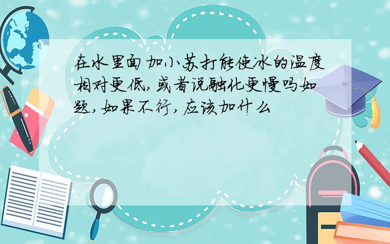 在水里面加小苏打能使冰的温度相对更低,或者说融化更慢吗如题,如果不行,应该加什么