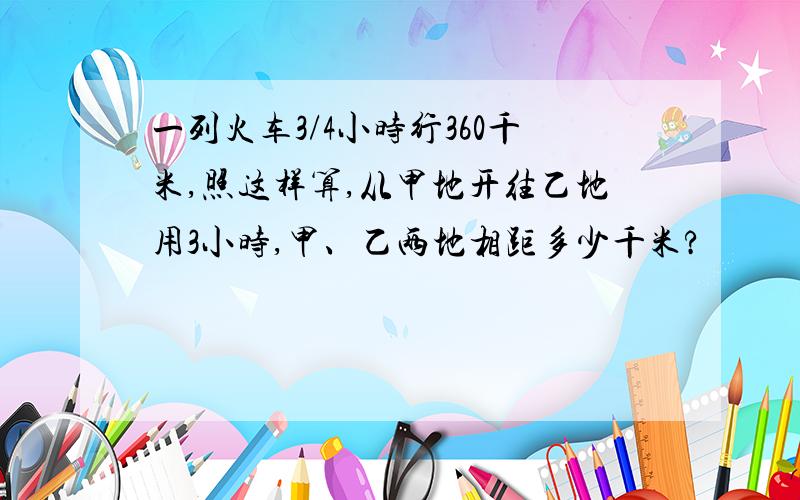 一列火车3/4小时行360千米,照这样算,从甲地开往乙地用3小时,甲、乙两地相距多少千米?