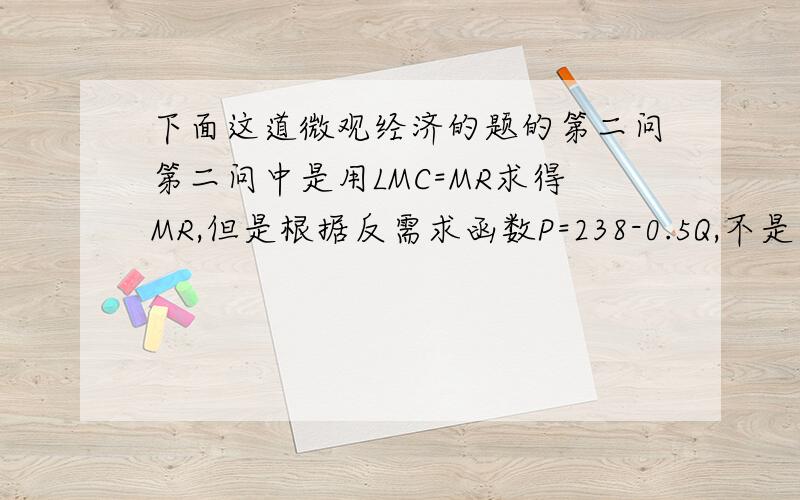 下面这道微观经济的题的第二问第二问中是用LMC=MR求得MR,但是根据反需求函数P=238-0.5Q,不是也可以得知MR=238-Q吗,然后把Q=200带进去,求得MR是38啊,两个答案不一样第一问为什么不能用MR=MC求Q呢,