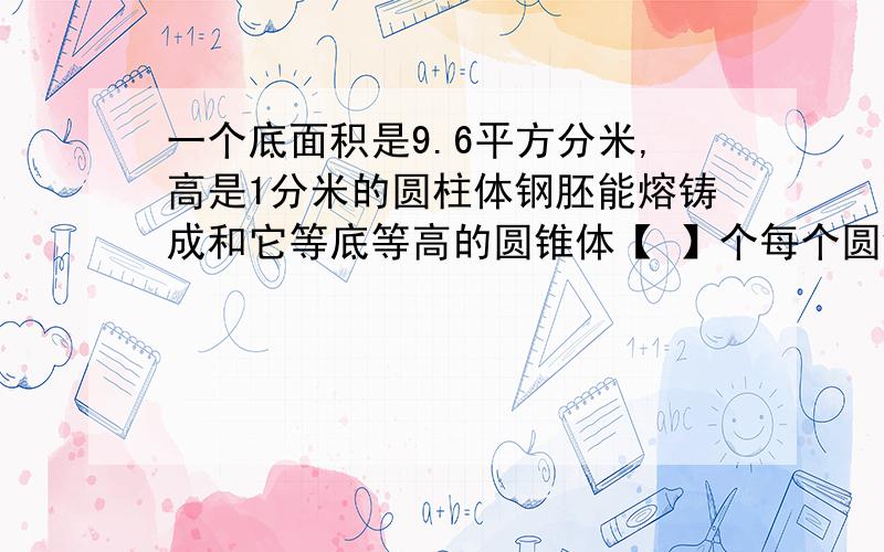 一个底面积是9.6平方分米,高是1分米的圆柱体钢胚能熔铸成和它等底等高的圆锥体【 】个每个圆锥的体积是【