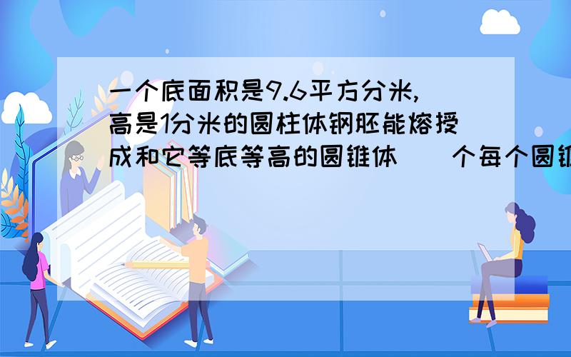 一个底面积是9.6平方分米,高是1分米的圆柱体钢胚能熔授成和它等底等高的圆锥体（）个每个圆锥体的体积（）算式