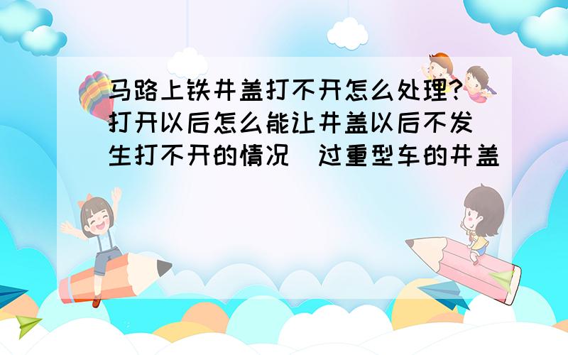 马路上铁井盖打不开怎么处理?打开以后怎么能让井盖以后不发生打不开的情况（过重型车的井盖）