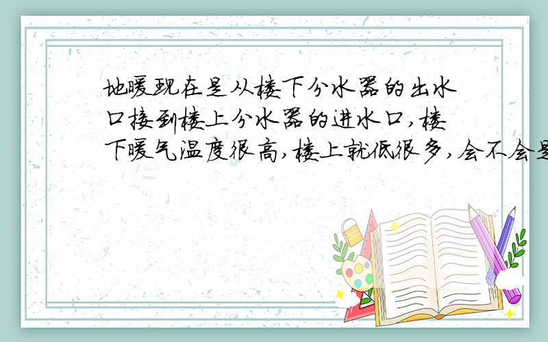 地暖现在是从楼下分水器的出水口接到楼上分水器的进水口,楼下暖气温度很高,楼上就低很多,会不会是热量在楼下流失一些又上楼上所以温度才低的,如果直接改到从进户的进水口用三通分到