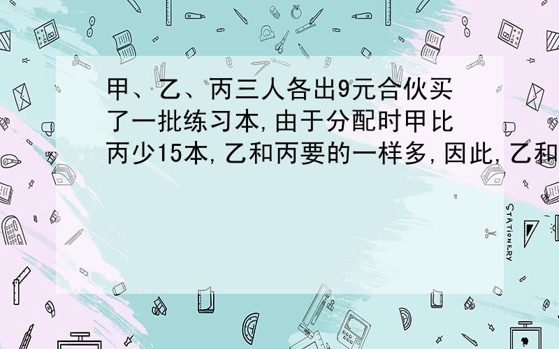 甲、乙、丙三人各出9元合伙买了一批练习本,由于分配时甲比丙少15本,乙和丙要的一样多,因此,乙和丙每人都要给甲1.5元.三人合伙买了多少本练习本?