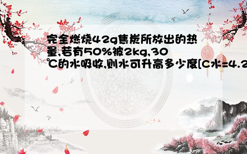 完全燃烧42g焦炭所放出的热量,若有50%被2kg,30℃的水吸收,则水可升高多少度[C水=4.2×10*3 q焦炭=3.0×10*7 不要用粘贴的 因为我觉得哪些貌似都有点怪怪的