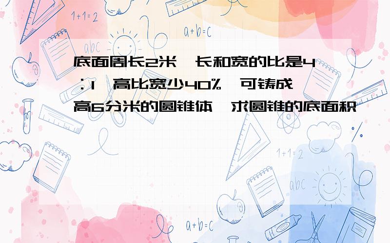 底面周长2米,长和宽的比是4：1,高比宽少40%,可铸成高6分米的圆锥体,求圆锥的底面积