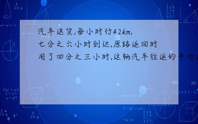 汽车送货,每小时行42km,七分之六小时到达,原路返回时用了四分之三小时,这辆汽车往返的平均速度是多少