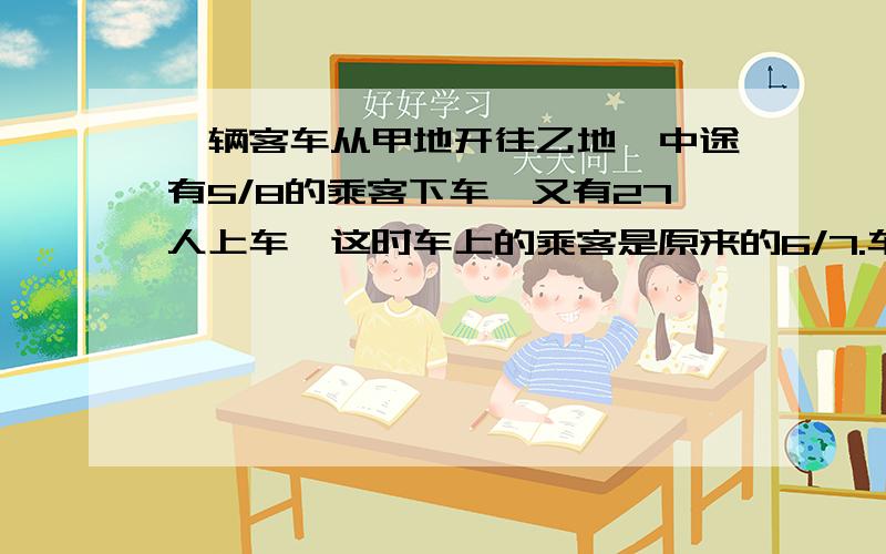 一辆客车从甲地开往乙地,中途有5/8的乘客下车,又有27人上车,这时车上的乘客是原来的6/7.车上原有乘客多少人?(一定要用方程做!)