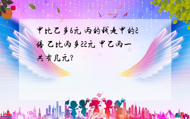 甲比乙多6元 丙的钱是甲的2倍 乙比丙多22元 甲乙丙一共有几元?