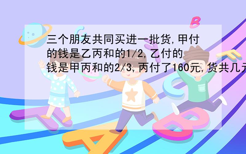 三个朋友共同买进一批货,甲付的钱是乙丙和的1/2,乙付的钱是甲丙和的2/3,丙付了160元,货共几元