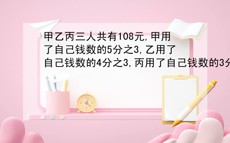 甲乙丙三人共有108元,甲用了自己钱数的5分之3,乙用了自己钱数的4分之3,丙用了自己钱数的3分之2