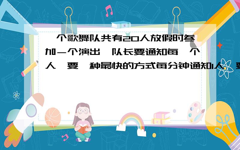 一个歌舞队共有20人放假时参加－个演出,队长要通知每一个人,要一种最快的方式每分钟通知1人,要一个最快的方法,请写出来还有 用图示的方法、