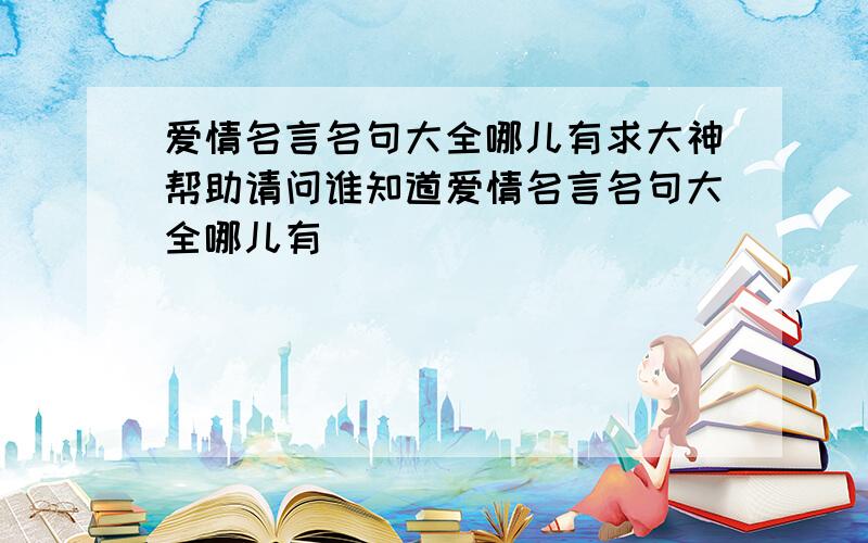 爱情名言名句大全哪儿有求大神帮助请问谁知道爱情名言名句大全哪儿有