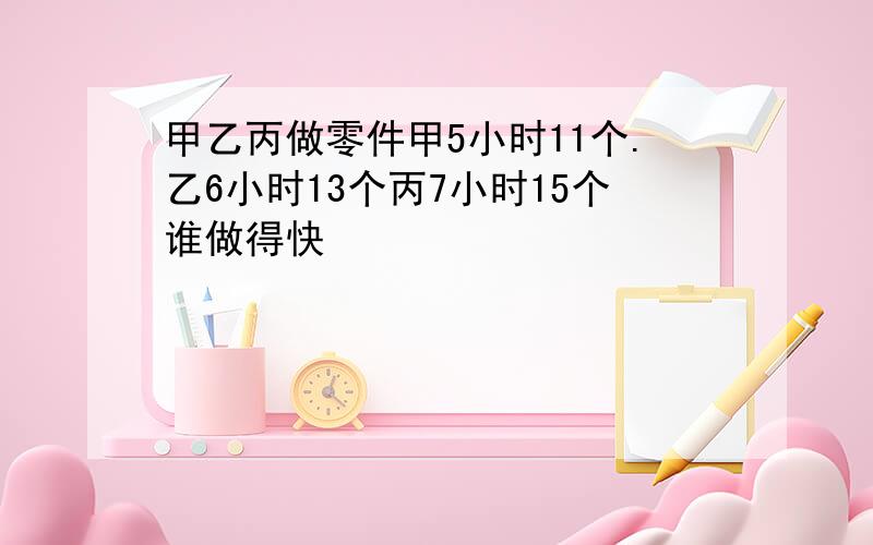 甲乙丙做零件甲5小时11个.乙6小时13个丙7小时15个谁做得快