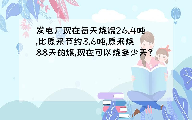 发电厂现在每天烧煤26.4吨,比原来节约3.6吨,原来烧88天的煤,现在可以烧多少天?