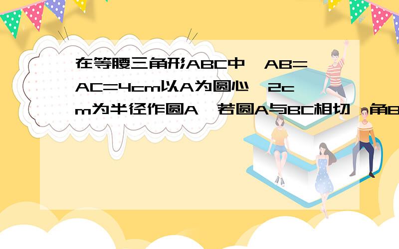 在等腰三角形ABC中,AB=AC=4cm以A为圆心,2cm为半径作圆A,若圆A与BC相切,角BAC=___当___