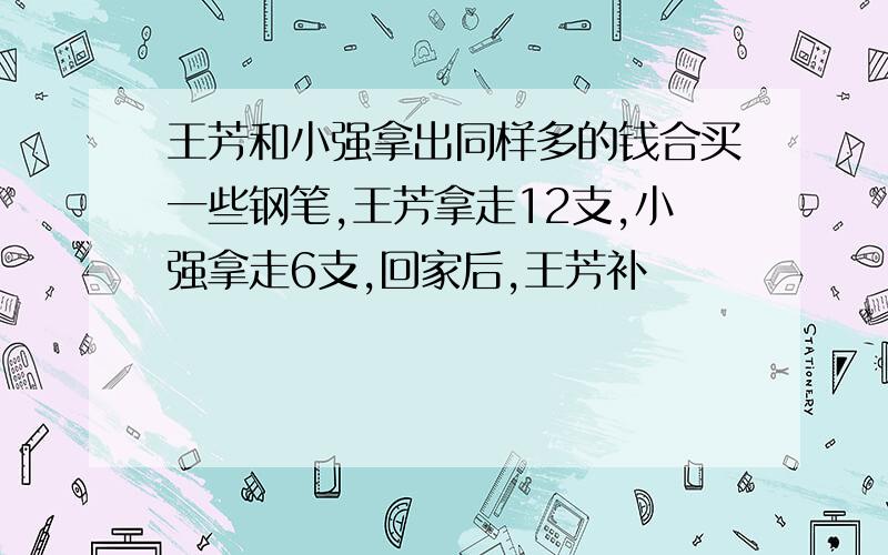 王芳和小强拿出同样多的钱合买一些钢笔,王芳拿走12支,小强拿走6支,回家后,王芳补