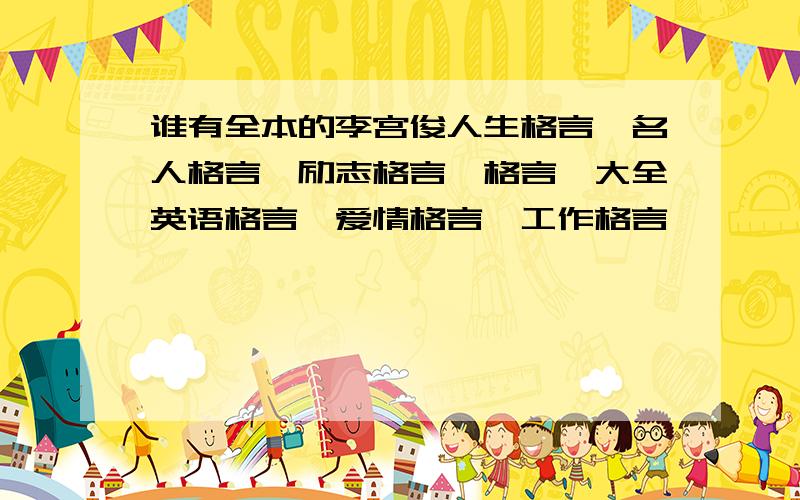 谁有全本的李宫俊人生格言、名人格言、励志格言、格言、大全英语格言、爱情格言、工作格言、