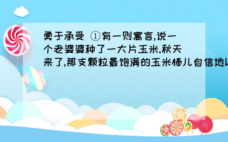 勇于承受 ①有一则寓言,说一个老婆婆种了一大片玉米.秋天来了,那支颗粒最饱满的玉米棒儿自信地以为老婆勇于承受①有一则寓言,说一个老婆婆种了一大片玉米.秋天来了,那支颗粒最饱满的