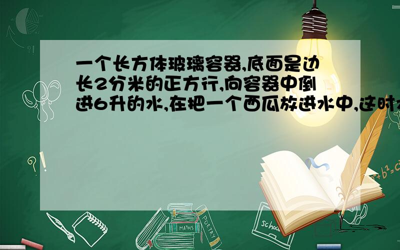 一个长方体玻璃容器,底面是边长2分米的正方行,向容器中倒进6升的水,在把一个西瓜放进水中,这时水面高度是25厘米,这个西瓜的体积是多少