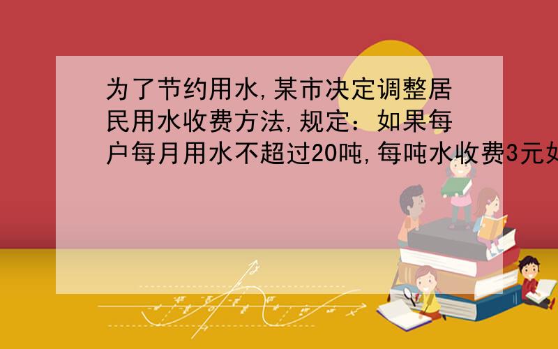 为了节约用水,某市决定调整居民用水收费方法,规定：如果每户每月用水不超过20吨,每吨水收费3元如果水超过20吨,则超过部分每吨水收费3.8元小红看到这种收费方法后,想算算她家每月的水费