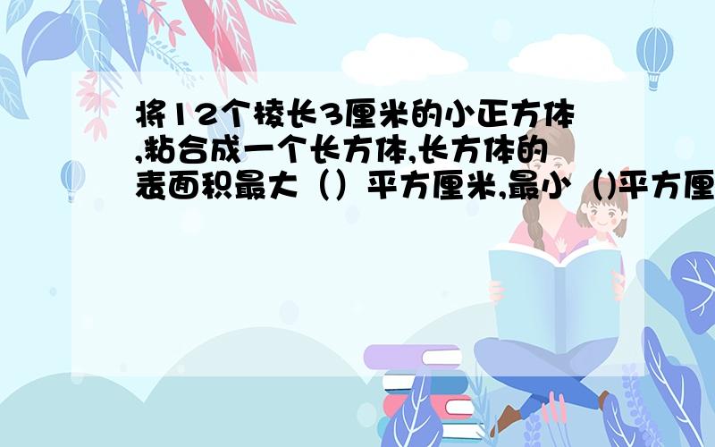 将12个棱长3厘米的小正方体,粘合成一个长方体,长方体的表面积最大（）平方厘米,最小（)平方厘米