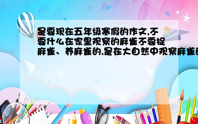 是要现在五年级寒假的作文,不要什么在家里观察的麻雀不要捉麻雀、养麻雀的,是在大自然中观察麻雀的作文,快开学了,描写样子要细致啊,如果有写的好的,我把我全部的分都献上