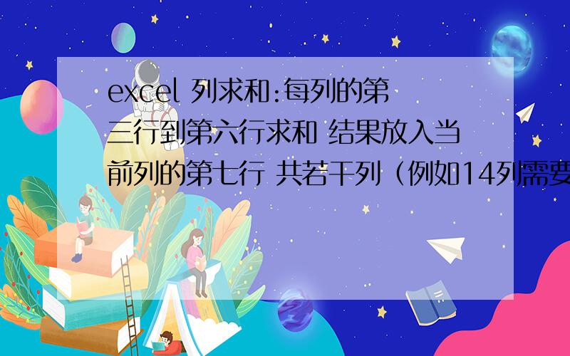 excel 列求和:每列的第三行到第六行求和 结果放入当前列的第七行 共若干列（例如14列需要求和）每列的第三行到第六行求和 结果放入当前列的第七行 共若干列（例如14列需要求和）我需要