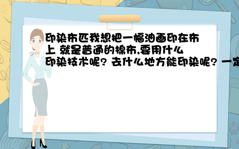 印染布匹我想把一幅油画印在布上 就是普通的棉布,要用什么印染技术呢? 去什么地方能印染呢? 一定要印出来效果好的.