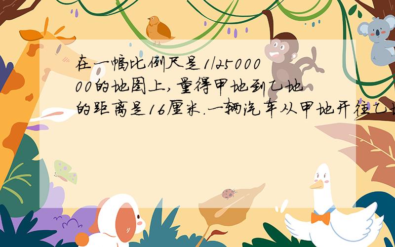 在一幅比例尺是1/2500000的地图上,量得甲地到乙地的距离是16厘米.一辆汽车从甲地开往乙地,平均每小时行80千米,至少要用几小时才能到达?