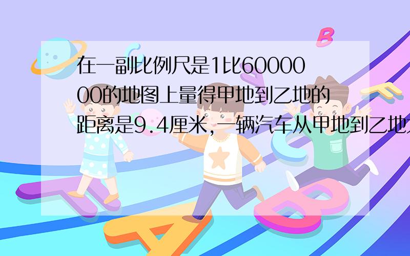 在一副比例尺是1比6000000的地图上量得甲地到乙地的距离是9.4厘米,一辆汽车从甲地到乙地大约需要4小时行驶多少千米