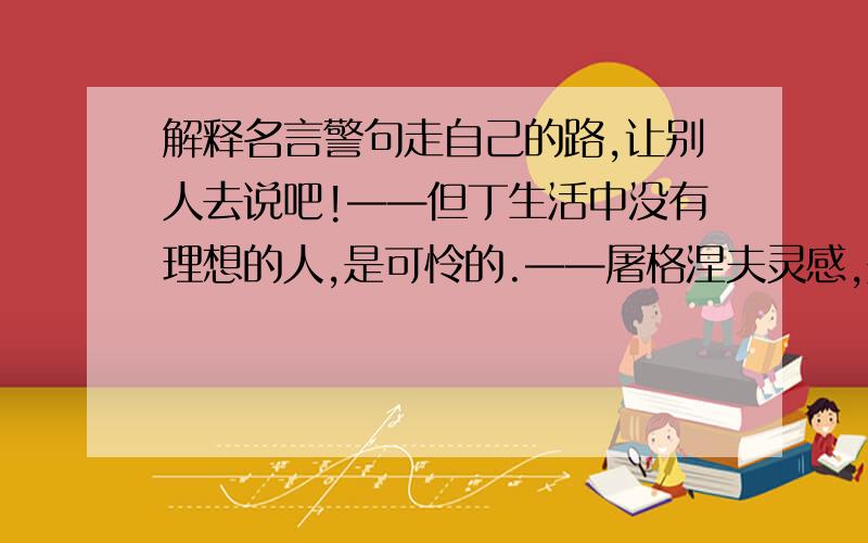 解释名言警句走自己的路,让别人去说吧!——但丁生活中没有理想的人,是可怜的.——屠格涅夫灵感,是由于顽强地勤劳而获得奖赏——爱迪生