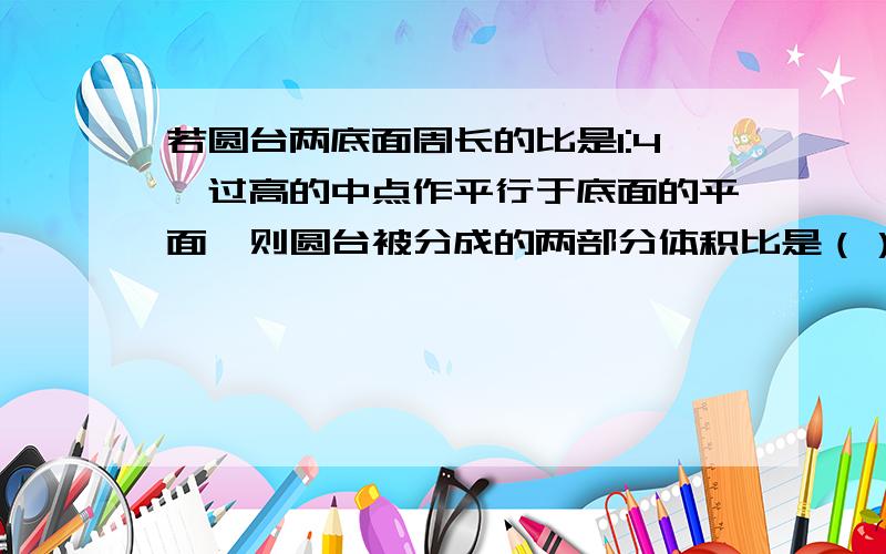 若圆台两底面周长的比是1:4,过高的中点作平行于底面的平面,则圆台被分成的两部分体积比是（）