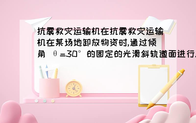 抗震救灾运输机在抗震救灾运输机在某场地卸放物资时,通过倾角 θ=30°的固定的光滑斜轨道面进行.有一抗震救灾运输机在某场地卸放物资时,通过倾角 θ=30°的固定的光滑斜轨道面进行.有一