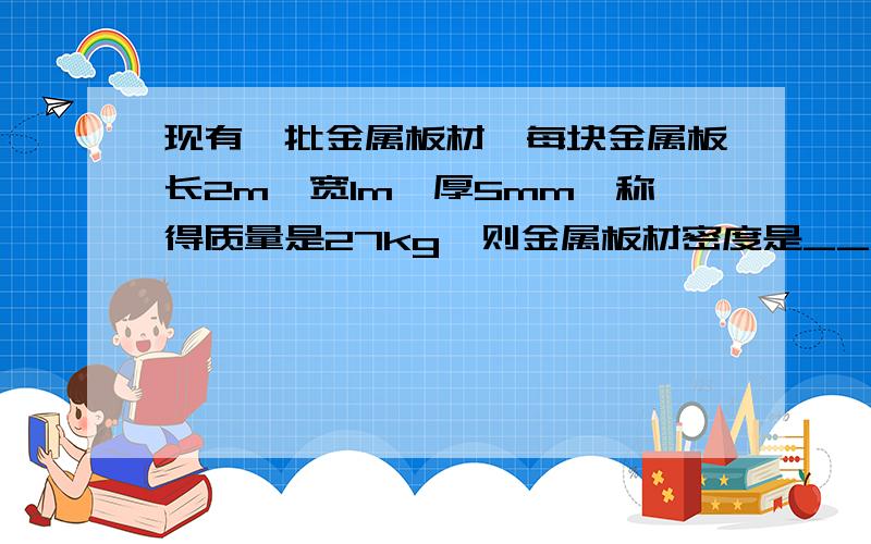 现有一批金属板材,每块金属板长2m、宽1m、厚5mm,称得质量是27kg,则金属板材密度是___kg/m³,可能是