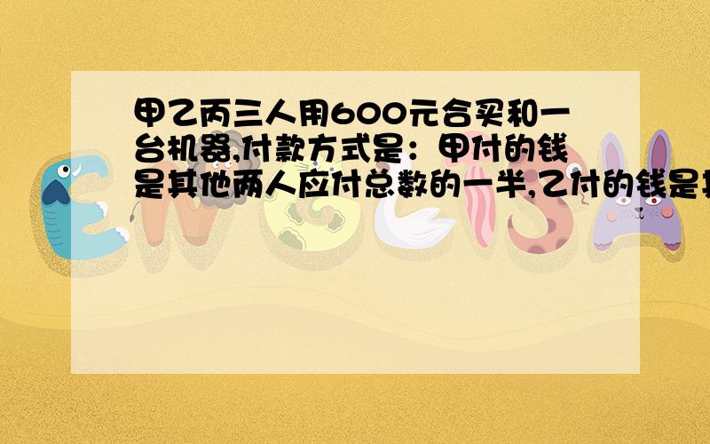 甲乙丙三人用600元合买和一台机器,付款方式是：甲付的钱是其他两人应付总数的一半,乙付的钱是其他两人的1/3,丙付了多少钱?没时间!