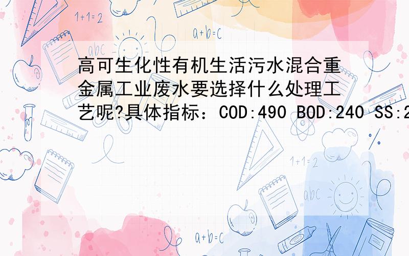 高可生化性有机生活污水混合重金属工业废水要选择什么处理工艺呢?具体指标：COD:490 BOD:240 SS:256 NH4-N:42 TP:9.8 ph：6-8相应去除率：0.87,0.92,0.92,0.81,0.9（按照指标顺序）日均污水处理量24万吨,