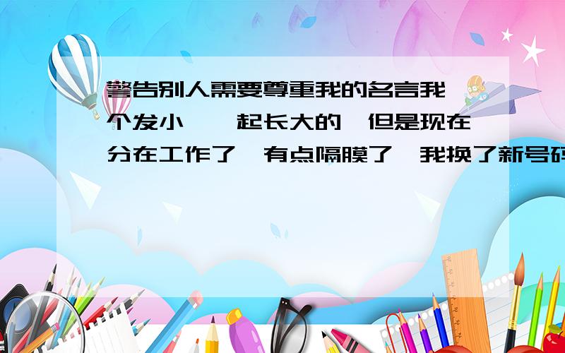 警告别人需要尊重我的名言我一个发小,一起长大的,但是现在分在工作了,有点隔膜了,我换了新号码就是不想跟一些讨厌的人有来往.一个我讨厌的人找我玩,打不通我以前号码,问我发小我的号