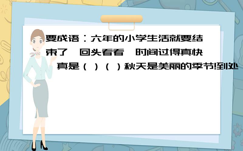 要成语：六年的小学生活就要结束了,回头看看,时间过得真快,真是（）（）秋天是美丽的季节!到处（）（