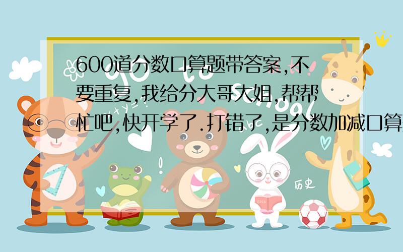 600道分数口算题带答案,不要重复,我给分大哥大姐,帮帮忙吧,快开学了.打错了,是分数加减口算题.sorry.不过我要分数,是分数,的加减法,是加减法!