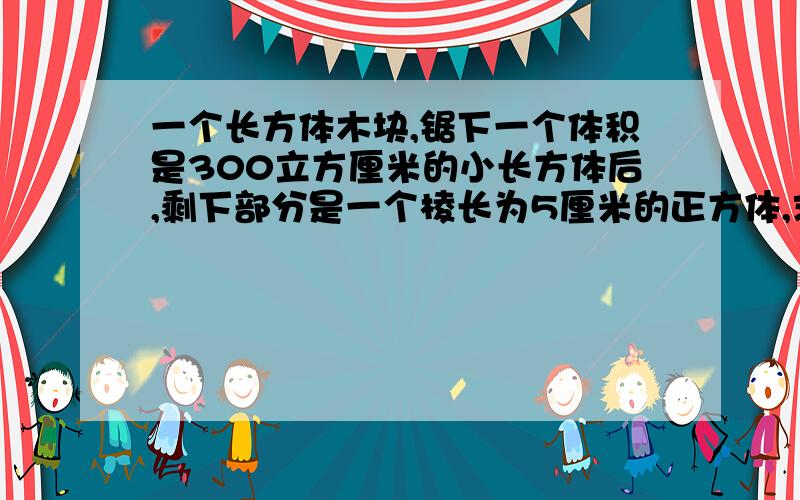 一个长方体木块,锯下一个体积是300立方厘米的小长方体后,剩下部分是一个棱长为5厘米的正方体,求原来长方体木块的表面积和体积!