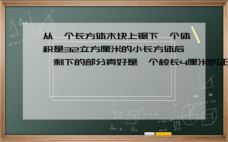 从一个长方体木块上锯下一个体积是32立方厘米的小长方体后,剩下的部分真好是一个棱长4厘米的正方体,原来这个长方体的表面积